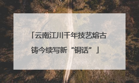 云南江川千年技艺熔古铸今续写新“铜话”
